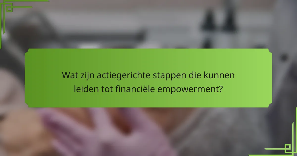 Wat zijn actiegerichte stappen die kunnen leiden tot financiële empowerment?