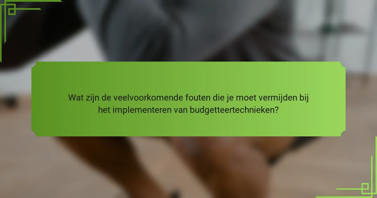 Wat zijn de veelvoorkomende fouten die je moet vermijden bij het implementeren van budgetteertechnieken?