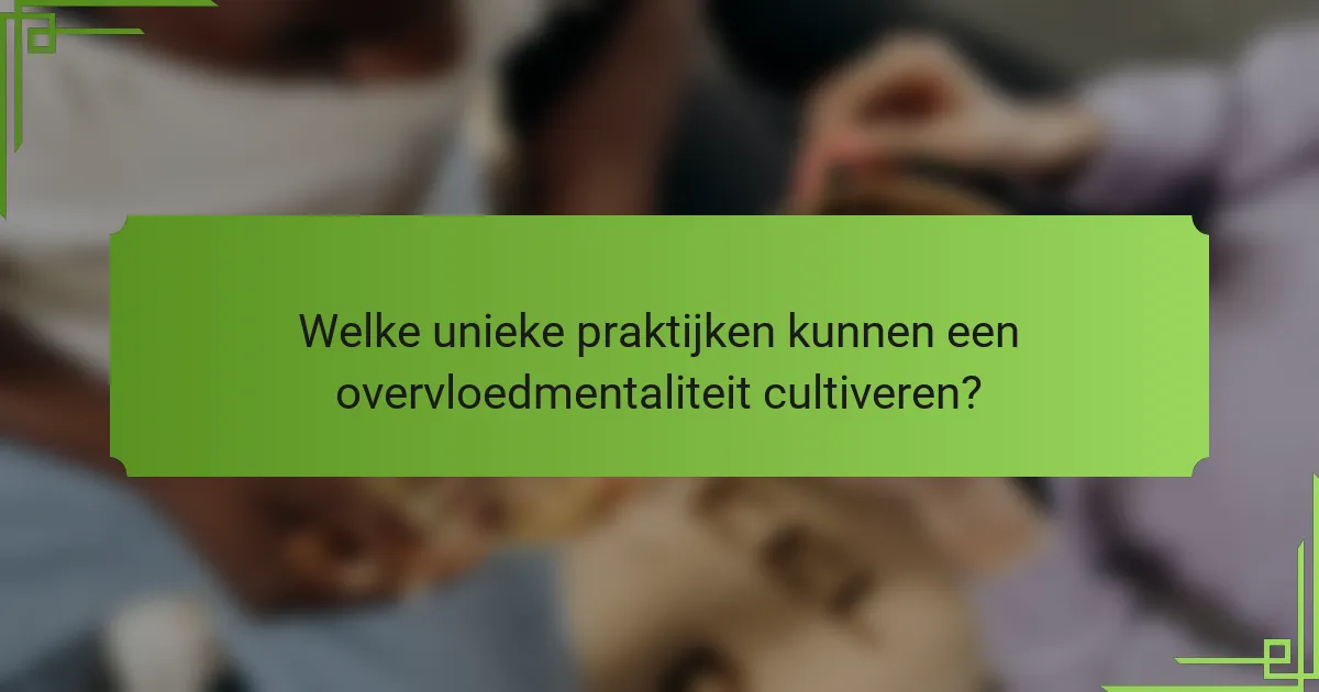 Welke unieke praktijken kunnen een overvloedmentaliteit cultiveren?