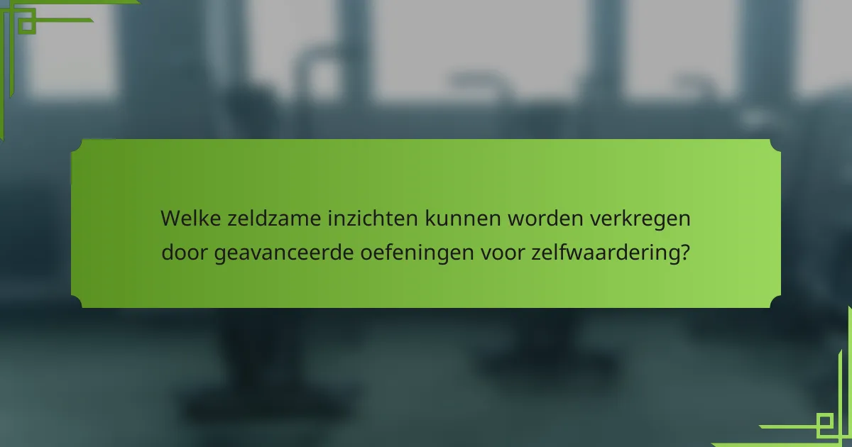 Welke zeldzame inzichten kunnen worden verkregen door geavanceerde oefeningen voor zelfwaardering?